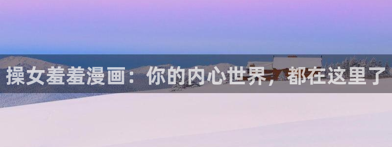 omofun官方app下载：操女羞羞漫画：你的内心世界，都在这里了